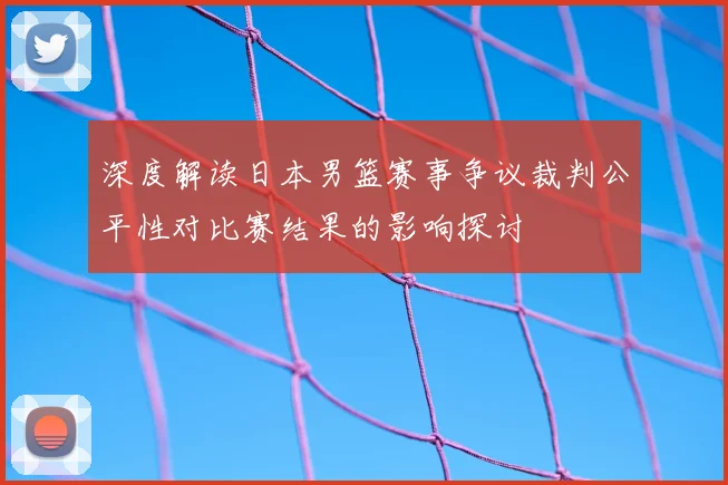 深度解读日本男篮赛事争议裁判公平性对比赛结果的影响探讨