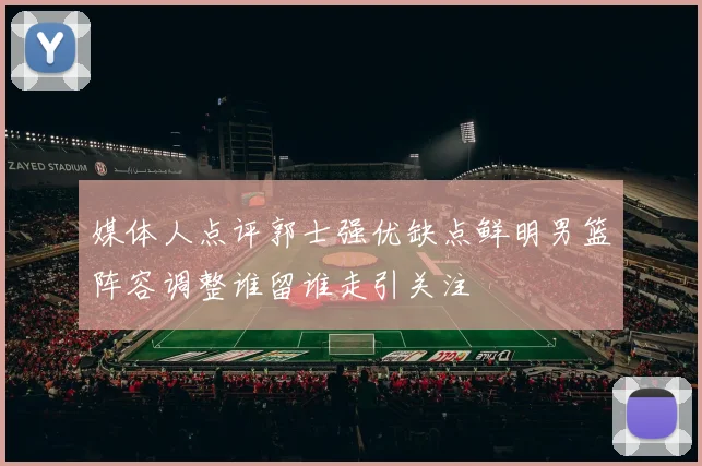 媒体人点评郭士强优缺点鲜明男篮阵容调整谁留谁走引关注