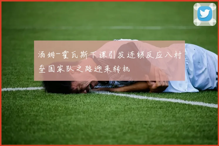 汤姆-霍瓦斯下课引发连锁反应八村垒国家队之路迎来转机