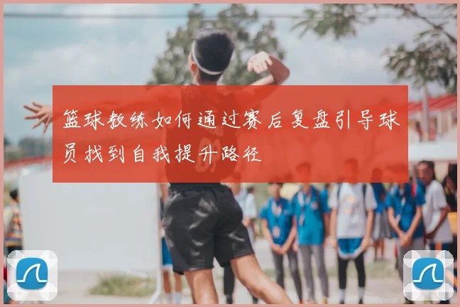 篮球教练如何通过赛后复盘引导球员找到自我提升路径