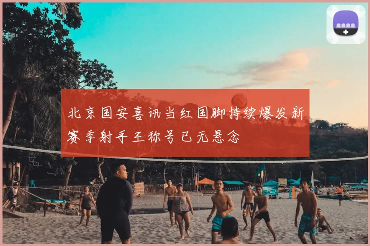 北京国安喜讯当红国脚持续爆发新赛季射手王称号已无悬念