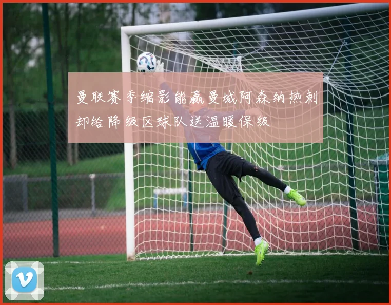 曼联赛季缩影能赢曼城阿森纳热刺却给降级区球队送温暖保级