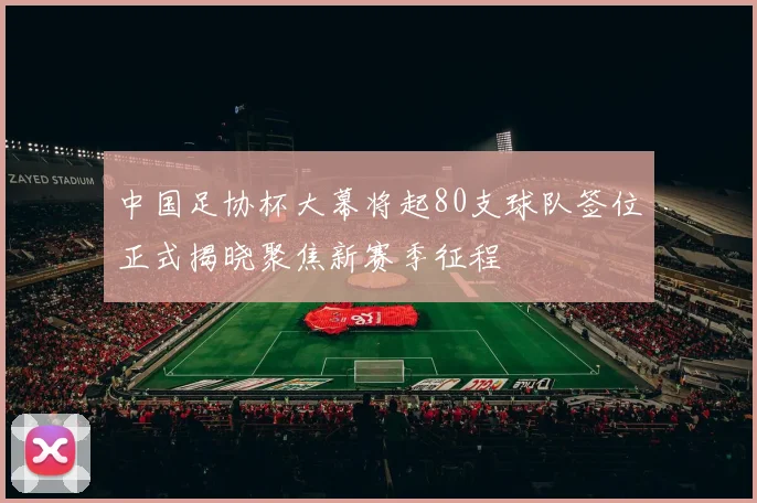 中国足协杯大幕将起80支球队签位正式揭晓聚焦新赛季征程