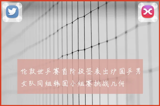伦敦世乒赛首阶段签表出炉国乒男女队同组韩国小组赛挑战几何