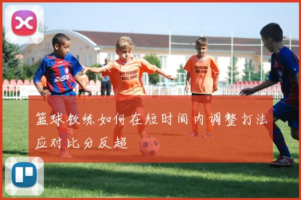 篮球教练如何在短时间内调整打法应对比分反超