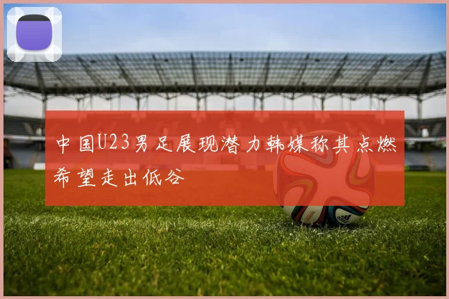 中国U23男足展现潜力韩媒称其点燃希望走出低谷
