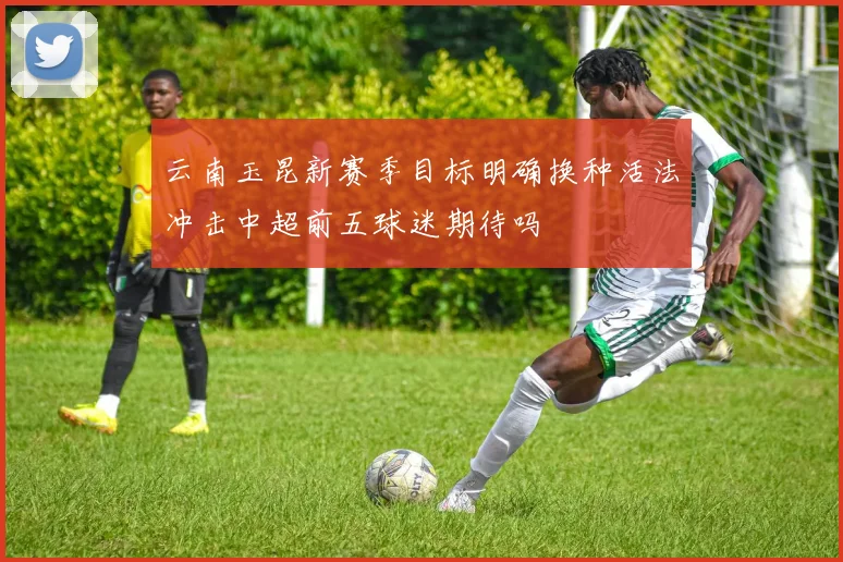 云南玉昆新赛季目标明确换种活法冲击中超前五球迷期待吗