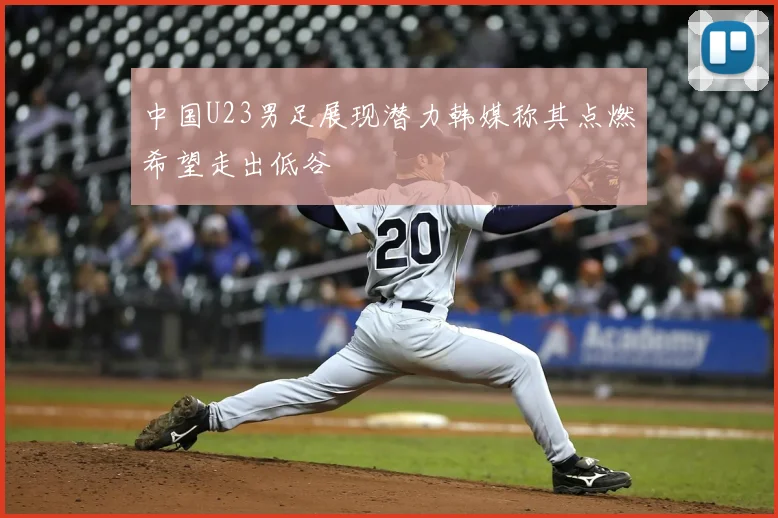 中国U23男足展现潜力韩媒称其点燃希望走出低谷