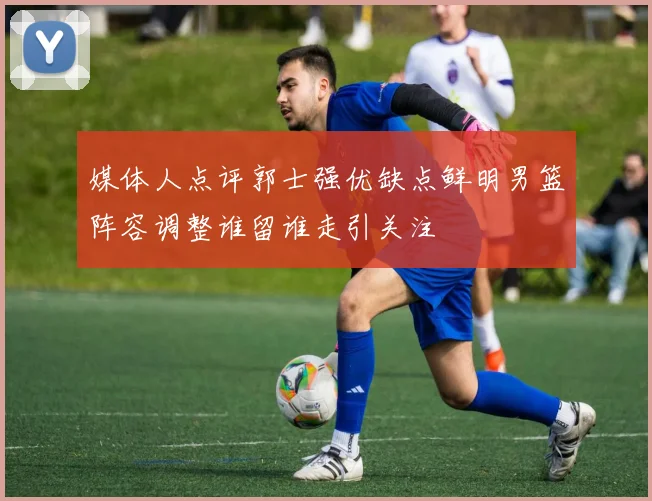 媒体人点评郭士强优缺点鲜明男篮阵容调整谁留谁走引关注