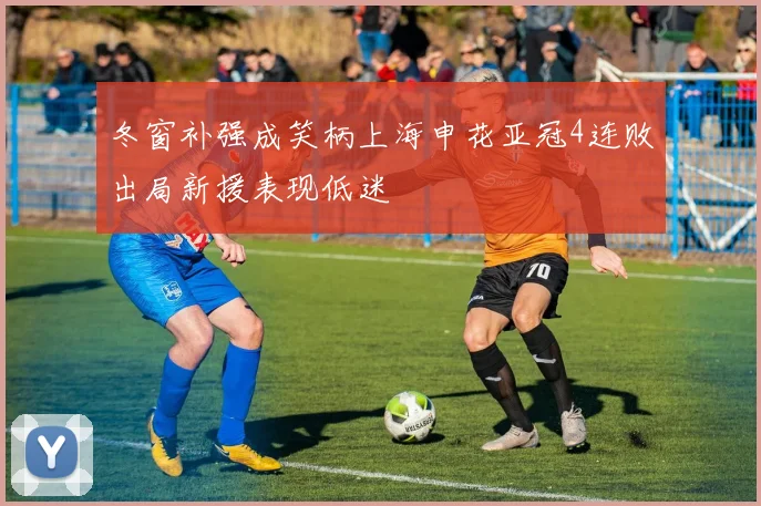 冬窗补强成笑柄上海申花亚冠4连败出局新援表现低迷