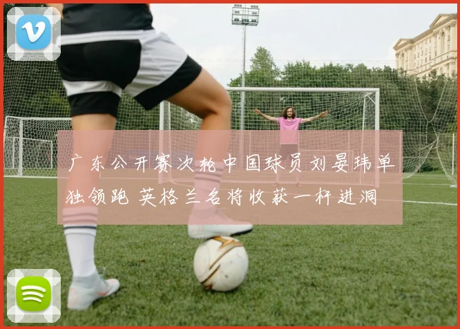 广东公开赛次轮中国球员刘晏玮单独领跑 英格兰名将收获一杆进洞