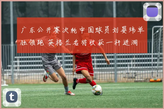 广东公开赛次轮中国球员刘晏玮单独领跑 英格兰名将收获一杆进洞