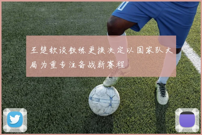 王楚钦谈教练更换决定以国家队大局为重专注备战新赛程