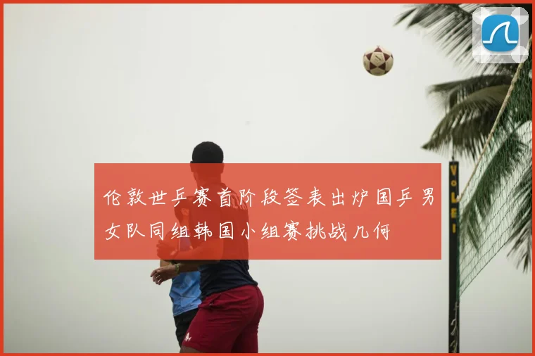 伦敦世乒赛首阶段签表出炉国乒男女队同组韩国小组赛挑战几何