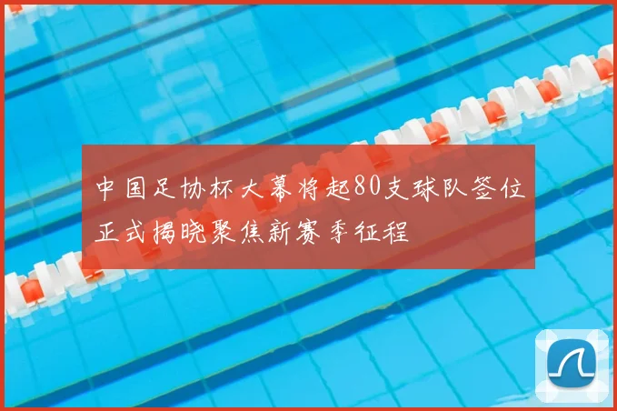 中国足协杯大幕将起80支球队签位正式揭晓聚焦新赛季征程