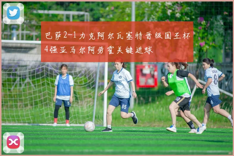 巴萨2-1力克阿尔瓦塞特晋级国王杯4强亚马尔阿劳霍关键进球